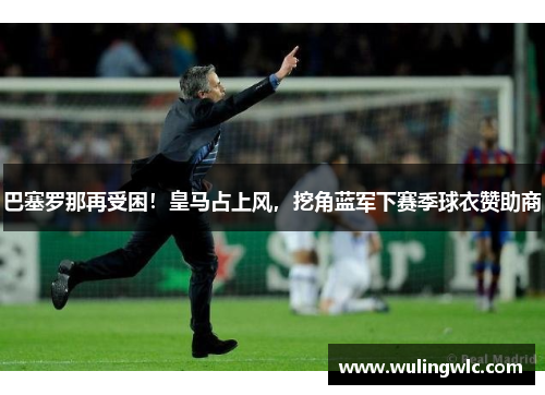 巴塞罗那再受困！皇马占上风，挖角蓝军下赛季球衣赞助商